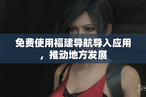 免费使用福建导航导入应用，推动地方发展