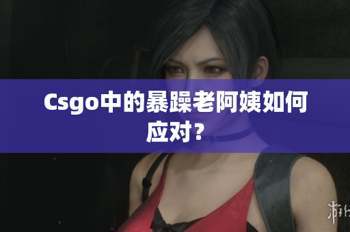 Csgo中的暴躁老阿姨如何应对？