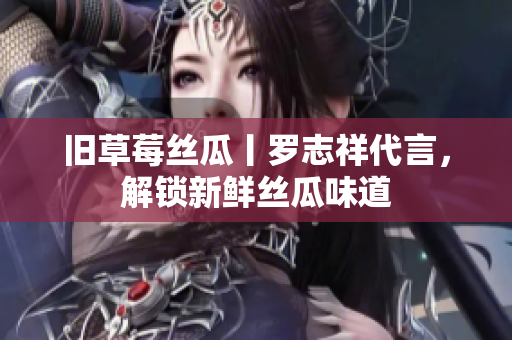 旧草莓丝瓜丨罗志祥代言，解锁新鲜丝瓜味道