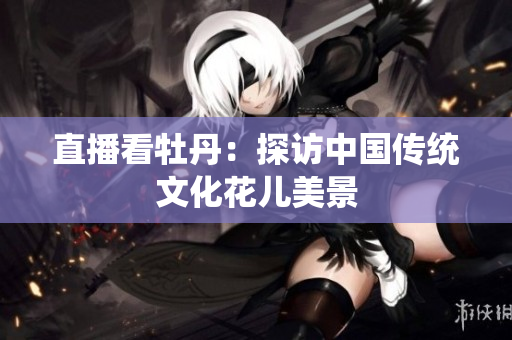 直播看牡丹：探访中国传统文化花儿美景
