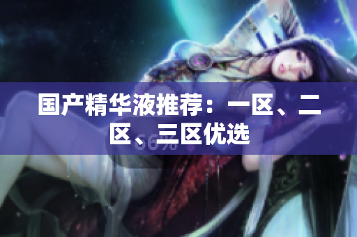 国产精华液推荐：一区、二区、三区优选