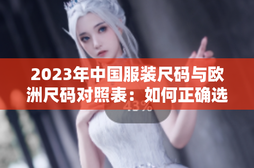 2023年中国服装尺码与欧洲尺码对照表：如何正确选择尺码？