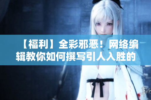 【福利】全彩邪恶！网络编辑教你如何撰写引人入胜的文章！