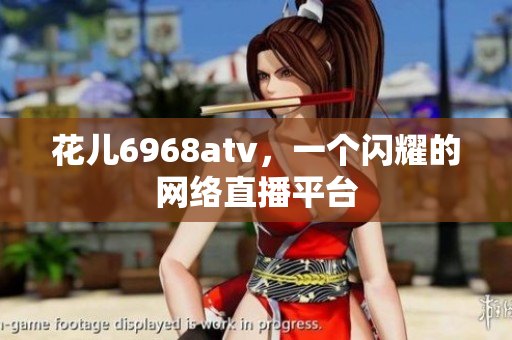 花儿6968atv，一个闪耀的网络直播平台