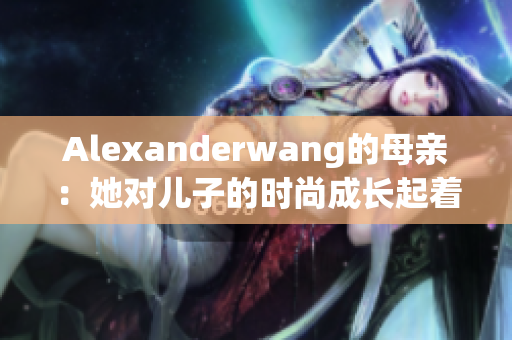 Alexanderwang的母亲：她对儿子的时尚成长起着多大的作用？