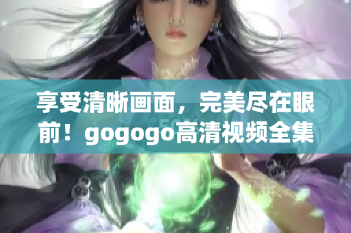 享受清晰画面，完美尽在眼前！gogogo高清视频全集推荐！