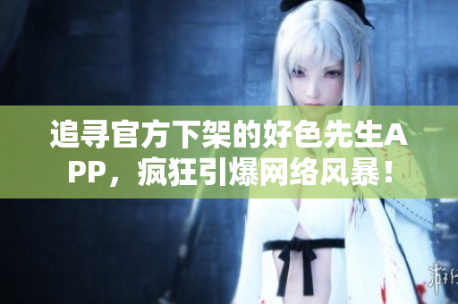 追寻官方下架的好色先生APP，疯狂引爆网络风暴！