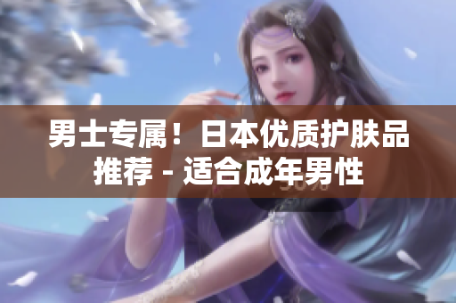 男士专属！日本优质护肤品推荐 - 适合成年男性