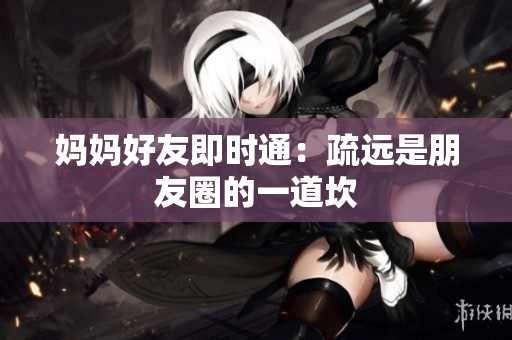 妈妈好友即时通：疏远是朋友圈的一道坎