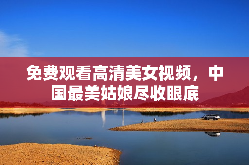 免费观看高清美女视频，中国最美姑娘尽收眼底