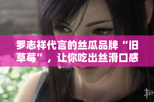 罗志祥代言的丝瓜品牌“旧草莓”，让你吃出丝滑口感