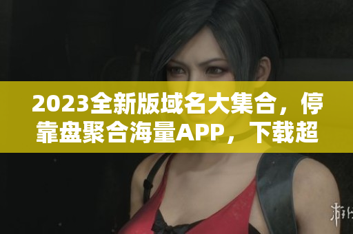 2023全新版域名大集合，停靠盘聚合海量APP，下载超便捷！