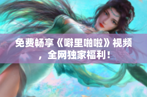 免费畅享《噼里啪啦》视频，全网独家福利！