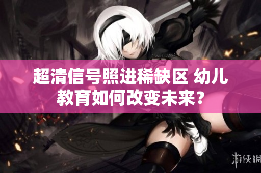 超清信号照进稀缺区 幼儿教育如何改变未来？
