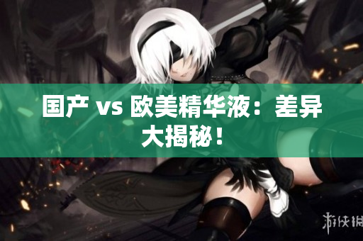 国产 vs 欧美精华液：差异大揭秘！