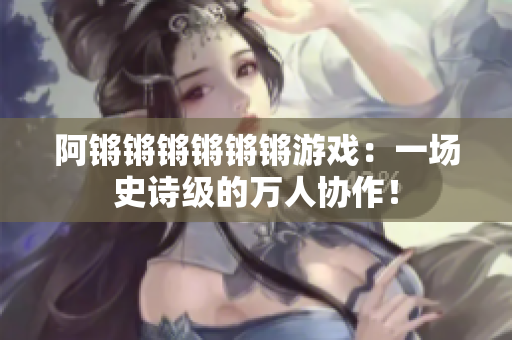 阿锵锵锵锵锵锵游戏：一场史诗级的万人协作！