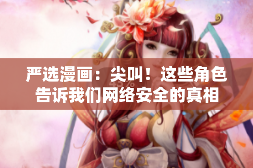 严选漫画：尖叫！这些角色告诉我们网络安全的真相