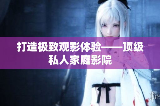 打造极致观影体验——顶级私人家庭影院