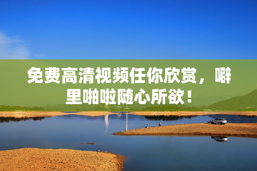 免费高清视频任你欣赏，噼里啪啦随心所欲！