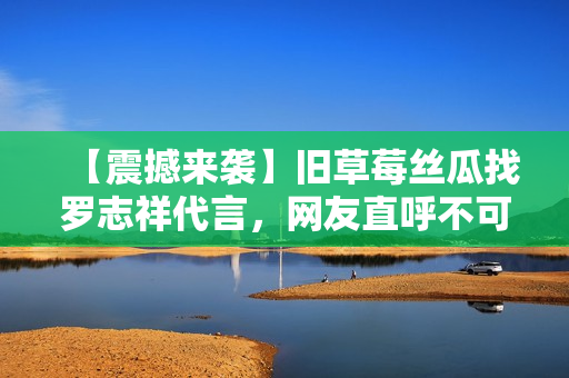 【震撼来袭】旧草莓丝瓜找罗志祥代言，网友直呼不可思议！