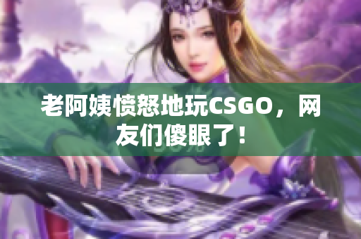 老阿姨愤怒地玩CSGO，网友们傻眼了！