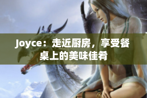Joyce：走近厨房，享受餐桌上的美味佳肴