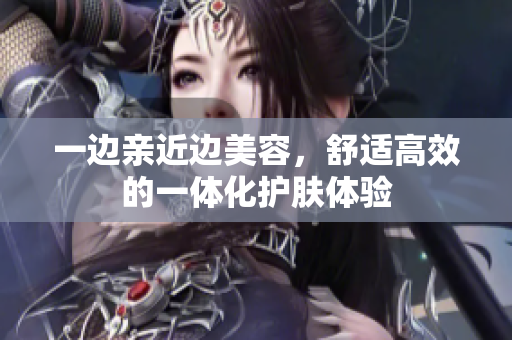 一边亲近边美容，舒适高效的一体化护肤体验