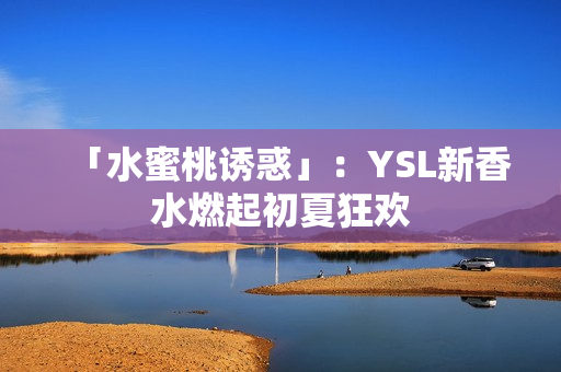 「水蜜桃诱惑」：YSL新香水燃起初夏狂欢