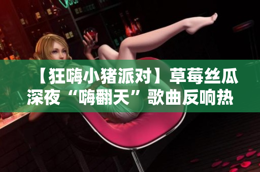 【狂嗨小猪派对】草莓丝瓜深夜“嗨翻天”歌曲反响热烈