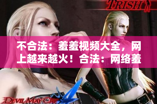 不合法：羞羞视频大全，网上越来越火！合法：网络羞羞视频爆红，引起热议