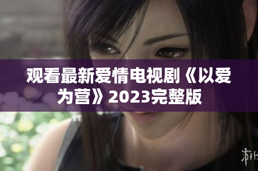 观看最新爱情电视剧《以爱为营》2023完整版