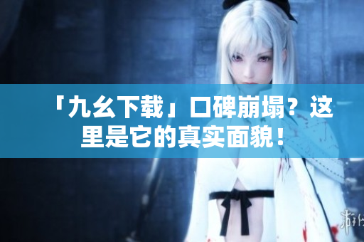 「九幺下载」口碑崩塌？这里是它的真实面貌！