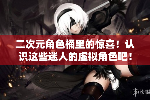 二次元角色桶里的惊喜！认识这些迷人的虚拟角色吧！