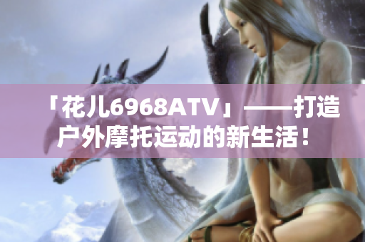 「花儿6968ATV」——打造户外摩托运动的新生活！