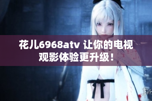 花儿6968atv 让你的电视观影体验更升级！