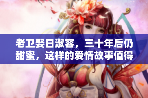 老卫娶日淑容，三十年后仍甜蜜，这样的爱情故事值得一看