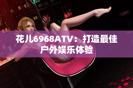 花儿6968ATV：打造最佳户外娱乐体验