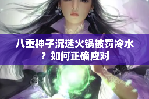 八重神子沉迷火锅被罚冷水？如何正确应对