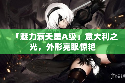 「魅力满天星A级」意大利之光，外形亮眼惊艳