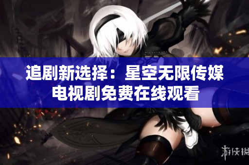 追剧新选择：星空无限传媒电视剧免费在线观看