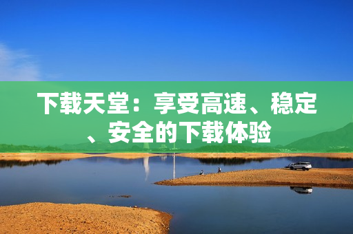 下载天堂：享受高速、稳定、安全的下载体验