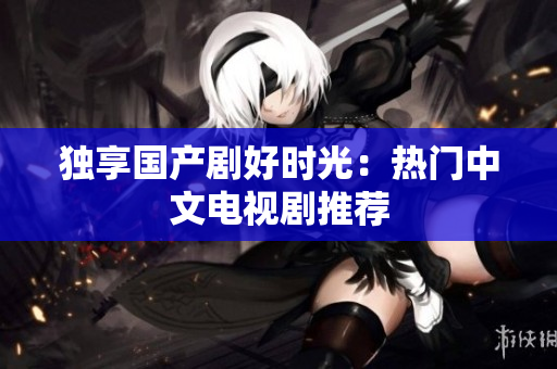 独享国产剧好时光：热门中文电视剧推荐