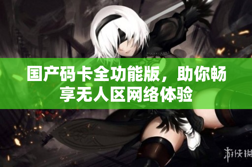 国产码卡全功能版，助你畅享无人区网络体验