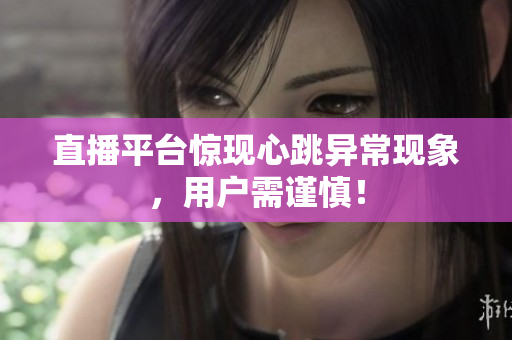 直播平台惊现心跳异常现象，用户需谨慎！