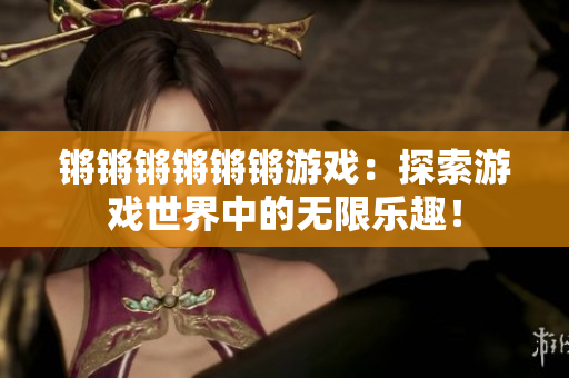锵锵锵锵锵锵游戏：探索游戏世界中的无限乐趣！