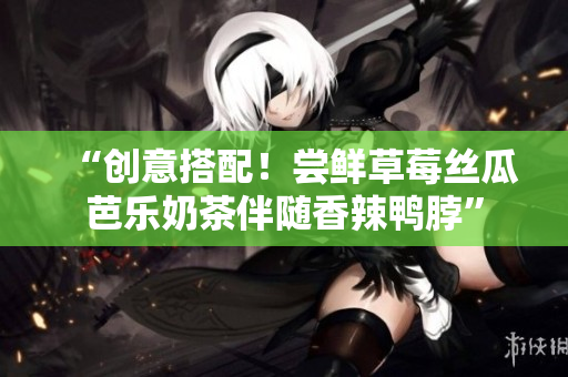 “创意搭配！尝鲜草莓丝瓜芭乐奶茶伴随香辣鸭脖”