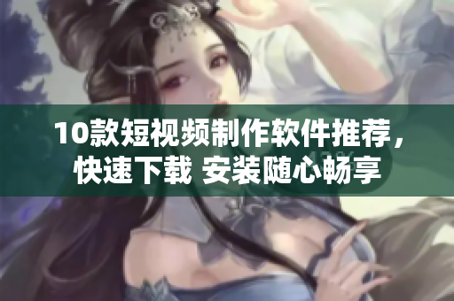 10款短视频制作软件推荐，快速下载 安装随心畅享