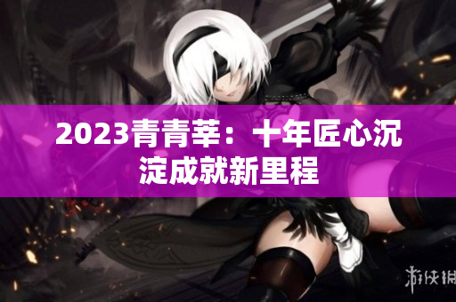 2023青青莘：十年匠心沉淀成就新里程