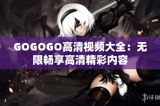GOGOGO高清视频大全：无限畅享高清精彩内容