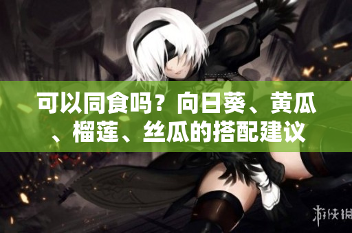 可以同食吗？向日葵、黄瓜、榴莲、丝瓜的搭配建议